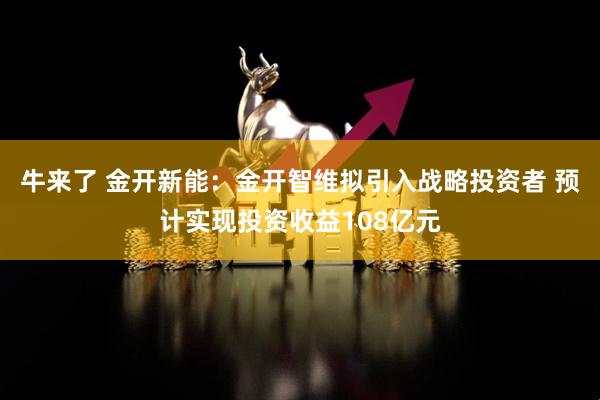 牛来了 金开新能：金开智维拟引入战略投资者 预计实现投资收益108亿元