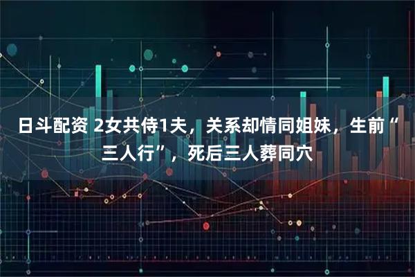 日斗配资 2女共侍1夫,关系却情同姐妹,生前“三人行”,死后三人葬同穴