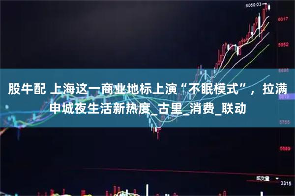 股牛配 上海这一商业地标上演“不眠模式”,拉满申城夜生活新热度_古里_消费_联动
