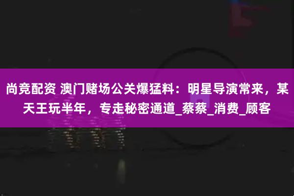 尚竞配资 澳门赌场公关爆猛料:明星导演常来,某天王玩半年,专走秘密通道_蔡蔡_消费_顾客