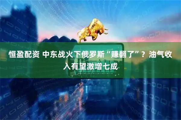 恒盈配资 中东战火下俄罗斯“赚翻了”？油气收入有望激增七成