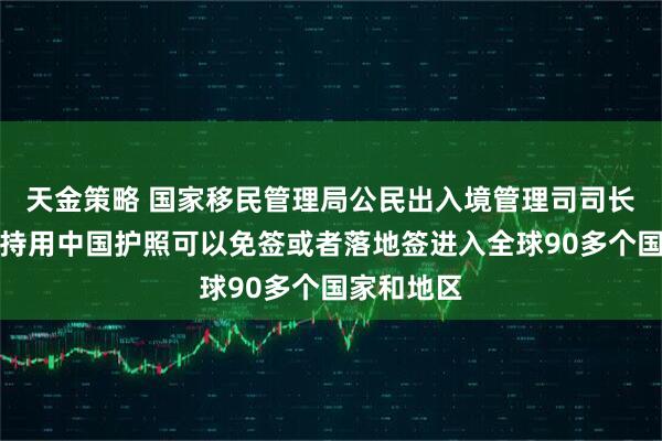 天金策略 国家移民管理局公民出入境管理司司长熊树人:持用中国护照可以免签或者落地签进入全球90多个国家和地区