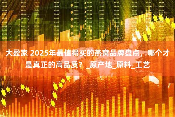 大盈家 2025年最值得买的燕窝品牌盘点，哪个才是真正的高品质？_原产地_原料_工艺