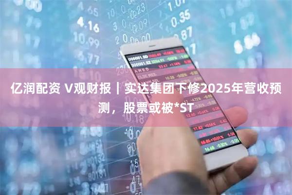 亿润配资 V观财报｜实达集团下修2025年营收预测，股票或被*ST