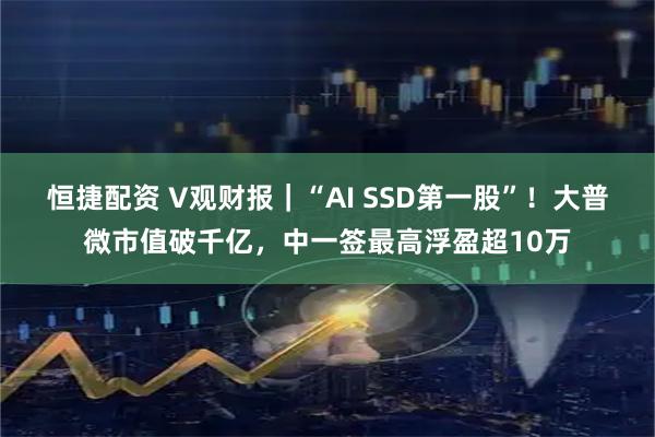 恒捷配资 V观财报｜“AI SSD第一股”！大普微市值破千亿，中一签最高浮盈超10万