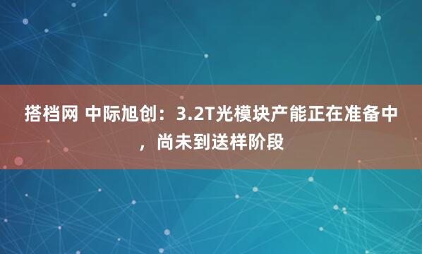 搭档网 中际旭创：3.2T光模块产能正在准备中，尚未到送样阶段