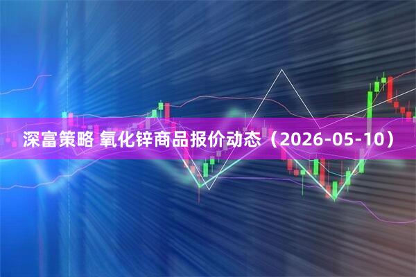 深富策略 氧化锌商品报价动态（2026-05-10）