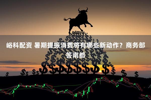 峪科配资 暑期提振消费将有哪些新动作？商务部答南都