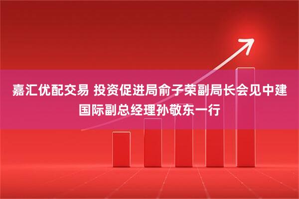 嘉汇优配交易 投资促进局俞子荣副局长会见中建国际副总经理孙敬东一行
