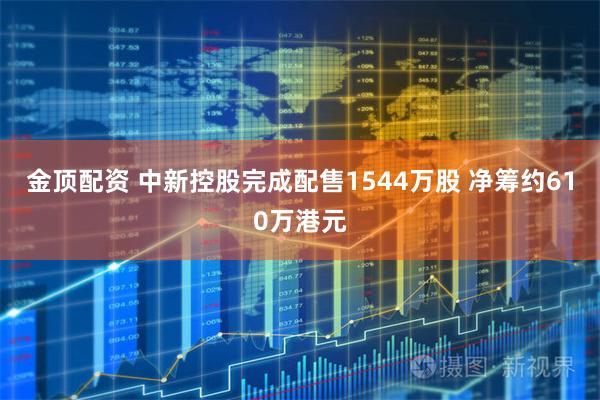 金顶配资 中新控股完成配售1544万股 净筹约610万港元
