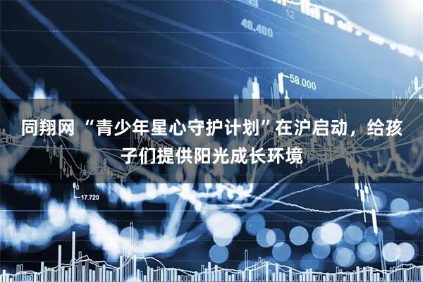 同翔网 “青少年星心守护计划”在沪启动，给孩子们提供阳光成长环境