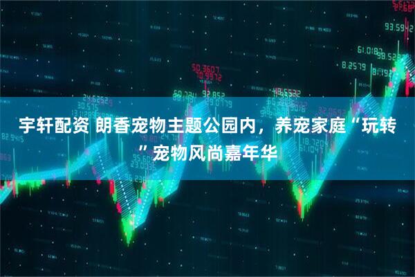 宇轩配资 朗香宠物主题公园内，养宠家庭“玩转”宠物风尚嘉年华