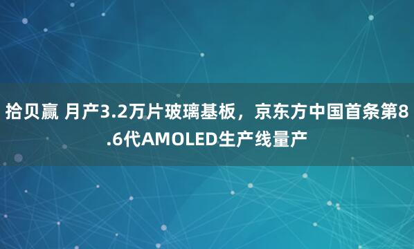 拾贝赢 月产3.2万片玻璃基板，京东方中国首条第8.6代AMOLED生产线量产