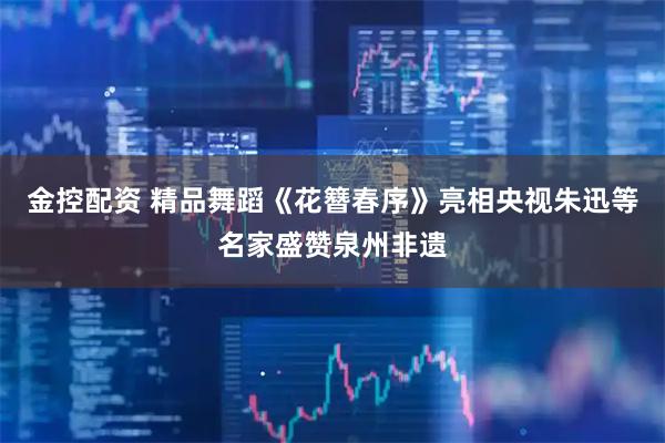 金控配资 精品舞蹈《花簪春序》亮相央视朱迅等名家盛赞泉州非遗
