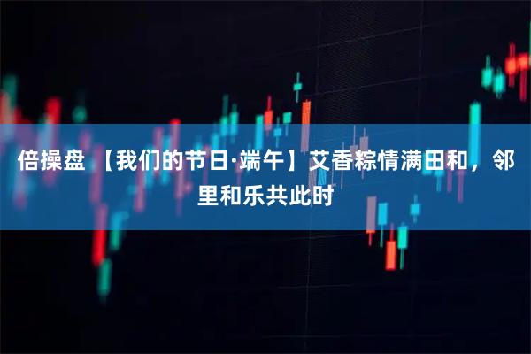 倍操盘 【我们的节日·端午】艾香粽情满田和,邻里和乐共此时