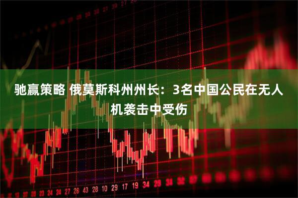 驰赢策略 俄莫斯科州州长：3名中国公民在无人机袭击中受伤