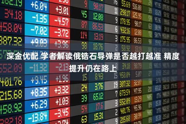 深金优配 学者解读俄锆石导弹是否越打越准 精度提升仍在路上