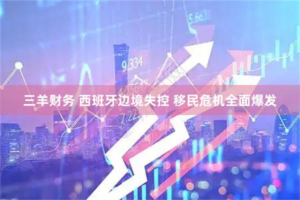 三羊财务 西班牙边境失控 移民危机全面爆发
