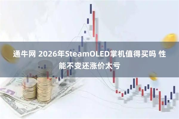 通牛网 2026年SteamOLED掌机值得买吗 性能不变还涨价太亏