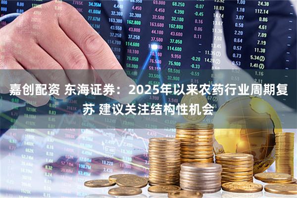 嘉创配资 东海证券：2025年以来农药行业周期复苏 建议关注结构性机会