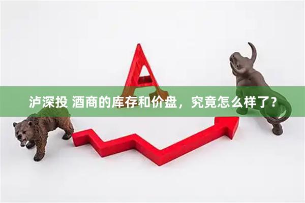 泸深投 酒商的库存和价盘，究竟怎么样了？